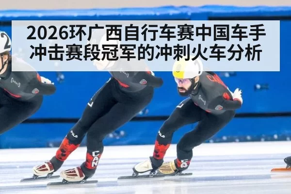2026环广西自行车赛中国车手冲击赛段冠军的冲刺火车分析